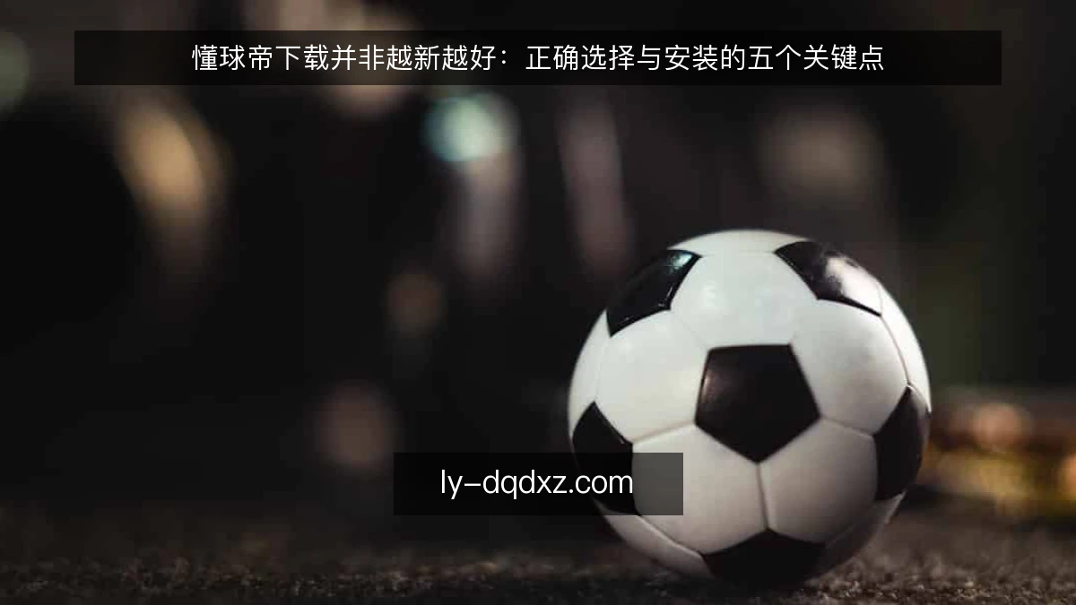 懂球帝下载并非越新越好:正确选择与安装的五个关键点