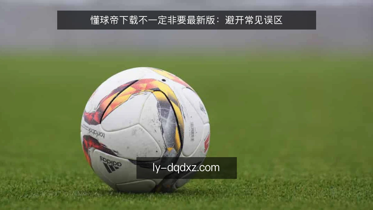 懂球帝下载不一定非要最新版:避开常见误区