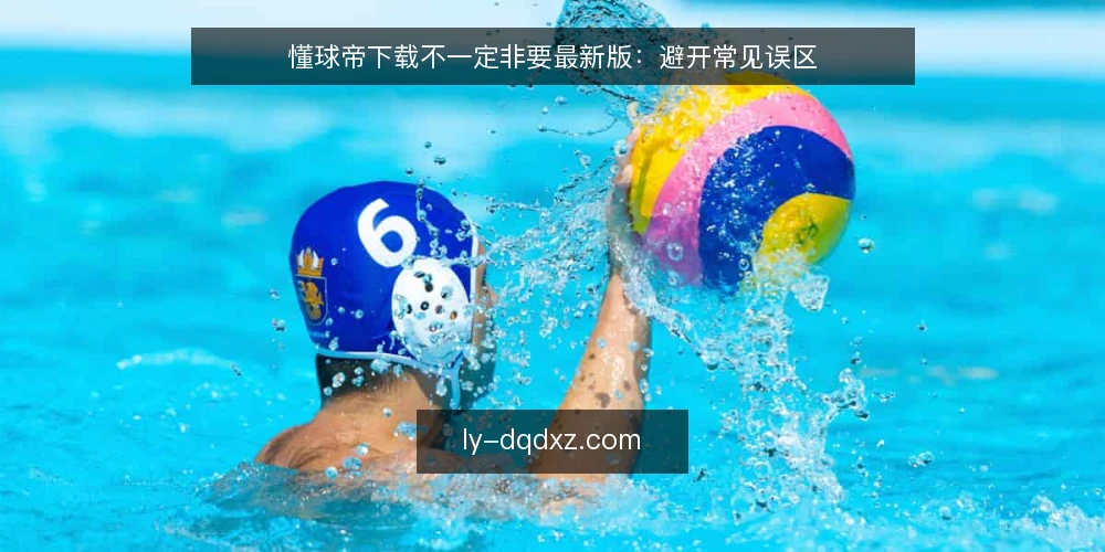 懂球帝下载不一定非要最新版:避开常见误区 — 信号:哪些迹象说明你下载的版本有问题 配图