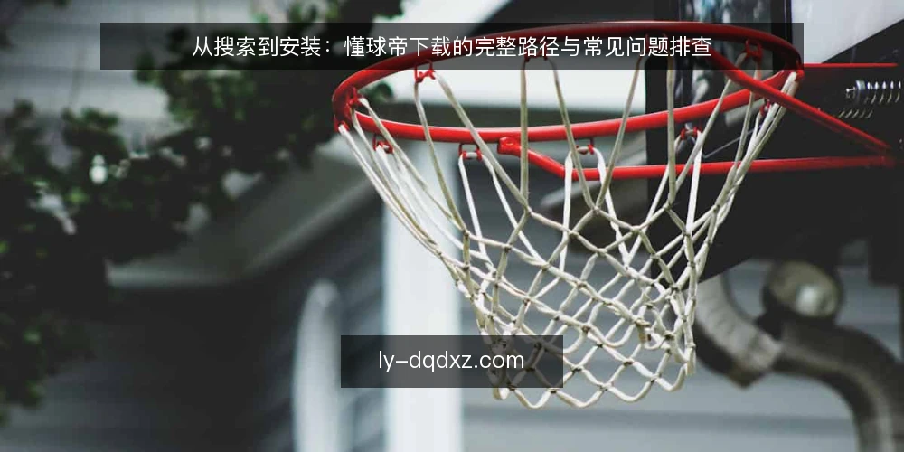 从搜索到安装:懂球帝下载的完整路径与常见问题排查 — 第一步:确认需求与设备环境 配图