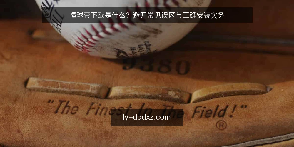 懂球帝下载是什么?避开常见误区与正确安装实务 — 懂球帝下载的定义与基本认知 配图