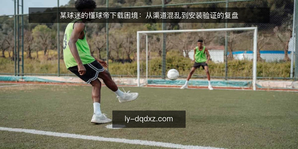 某球迷的懂球帝下载困境：从渠道混乱到安装验证的复盘 — 场景：某球迷在第三方链接里反复碰壁 配图