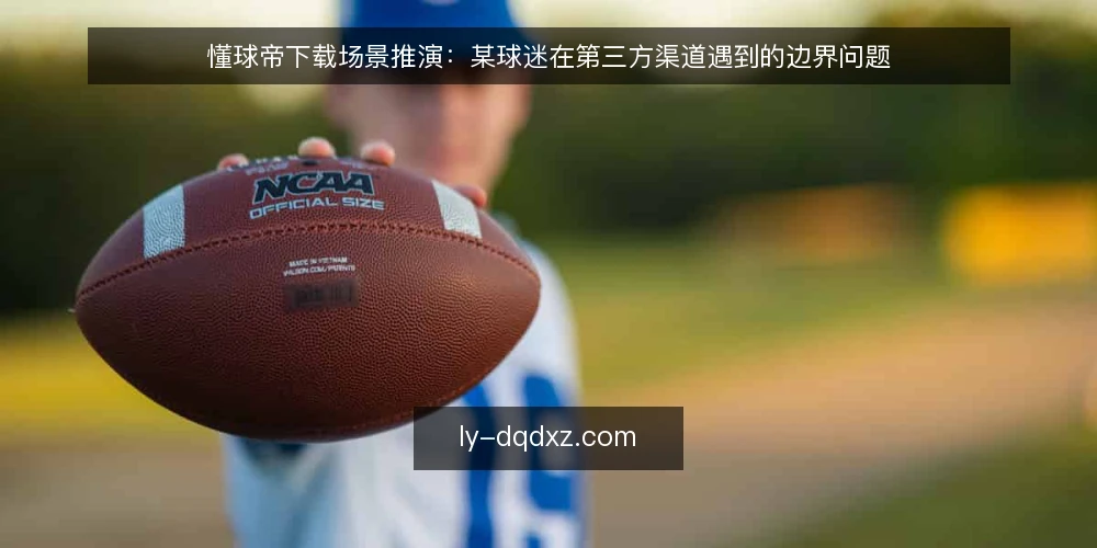 懂球帝下载场景推演:某球迷在第三方渠道遇到的边界问题 — 场景设定:某用户需要懂球帝APP 配图